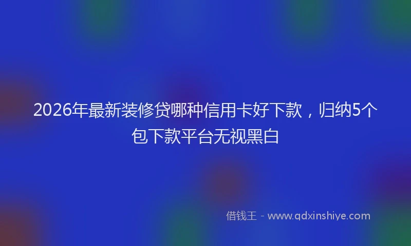 2026年最新装修贷哪种信用卡好下款，归纳5个包下款平台无视黑白