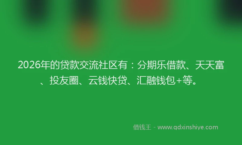 2026年的贷款交流社区有：分期乐借款、天天富、投友圈、云钱快贷、汇融钱包+等。