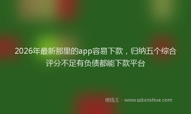 2026年最新那里的app容易下款，归纳五个综合评分不足有负债都能下款平台