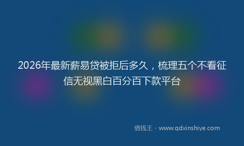 2026年最新薪易贷被拒后多久，梳理五个不看征信无视黑白百分百下款平台