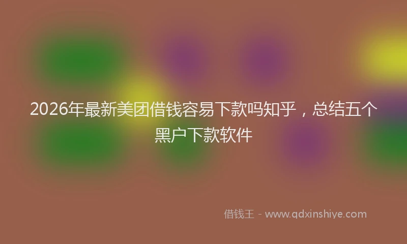 2026年最新美团借钱容易下款吗知乎，总结五个黑户下款软件