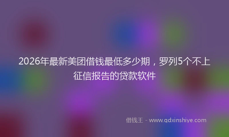 2026年最新美团借钱最低多少期，罗列5个不上征信报告的贷款软件