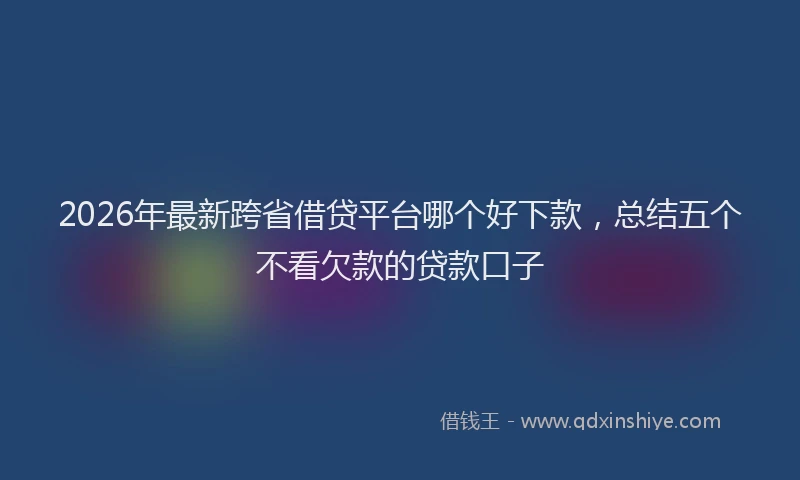 2026年最新跨省借贷平台哪个好下款，总结五个不看欠款的贷款口子