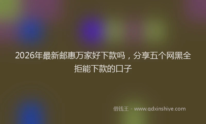 2026年最新邮惠万家好下款吗，分享五个网黑全拒能下款的口子