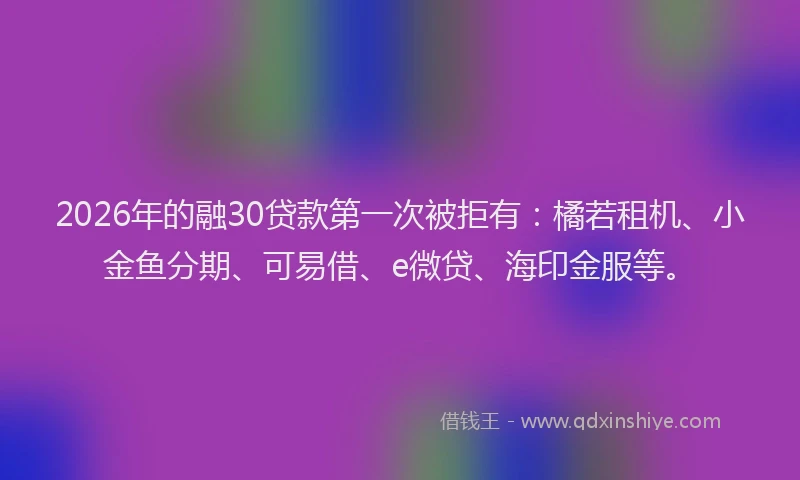 2026年的融30贷款第一次被拒有：橘若租机、小金鱼分期、可易借、e微贷、海印金服等。
