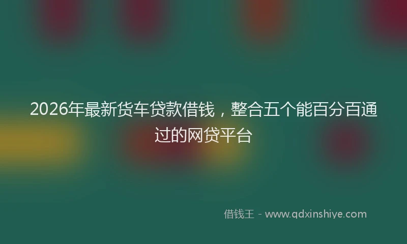 2026年最新货车贷款借钱，整合五个能百分百通过的网贷平台