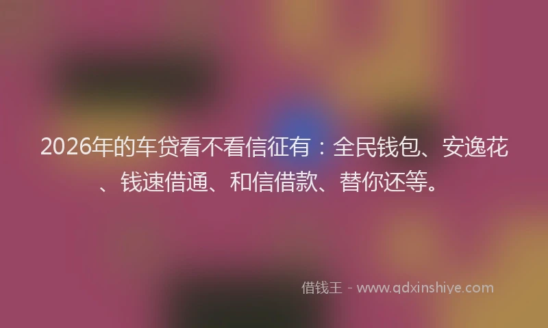 2026年的车贷看不看信征有：全民钱包、安逸花、钱速借通、和信借款、替你还等。