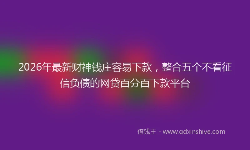 2026年最新财神钱庄容易下款，整合五个不看征信负债的网贷百分百下款平台