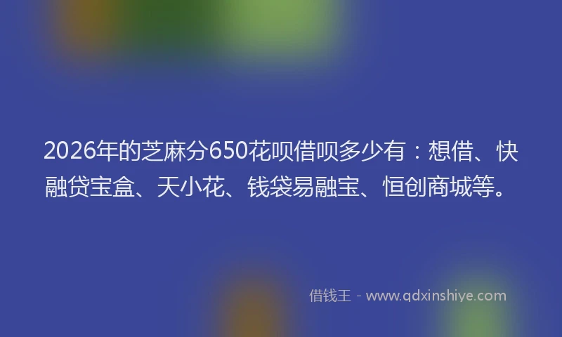 2026年的芝麻分650花呗借呗多少有：想借、快融贷宝盒、天小花、钱袋易融宝、恒创商城等。