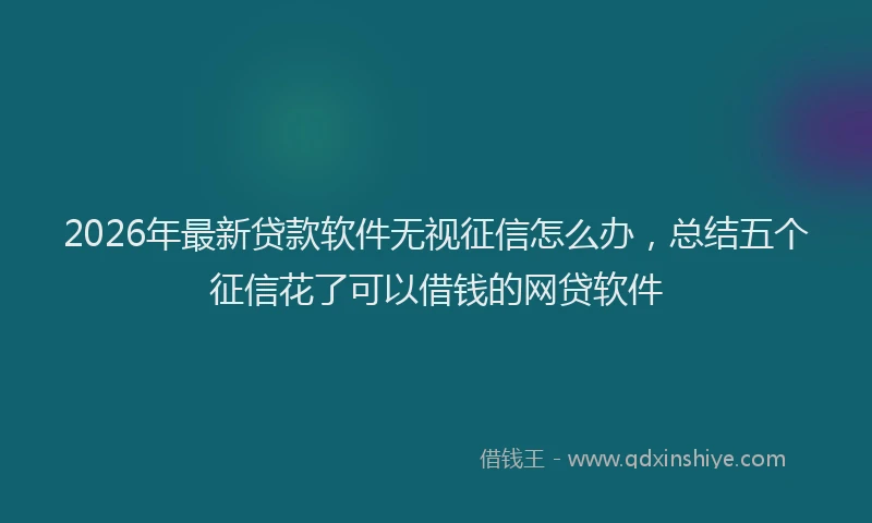 2026年最新贷款软件无视征信怎么办，总结五个征信花了可以借钱的网贷软件