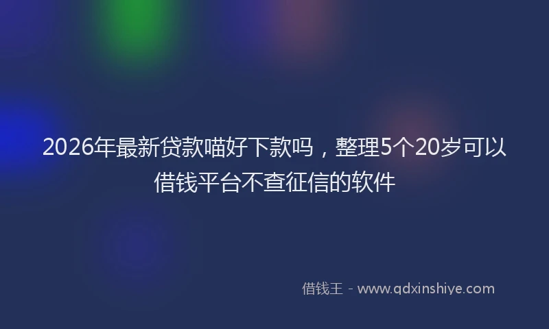 2026年最新贷款喵好下款吗，整理5个20岁可以借钱平台不查征信的软件