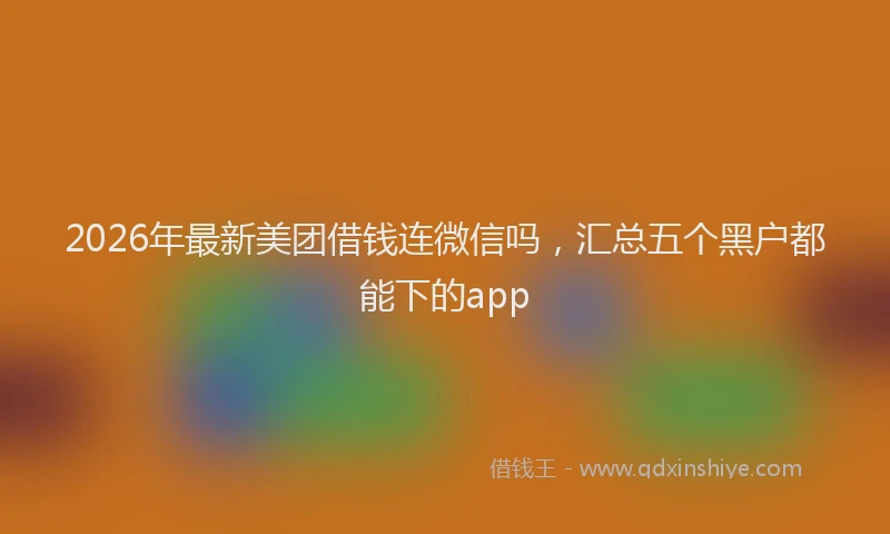 2026年最新美团借钱连微信吗，汇总五个黑户都能下的app