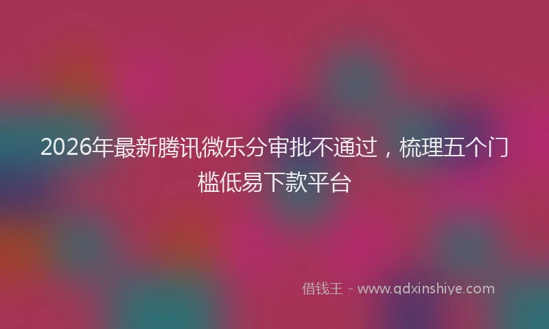 2026年最新腾讯微乐分审批不通过，梳理五个门槛低易下款平台