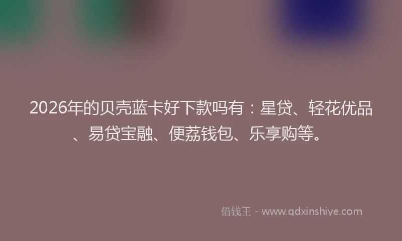 2026年的贝壳蓝卡好下款吗有：星贷、轻花优品、易贷宝融、便荔钱包、乐享购等。