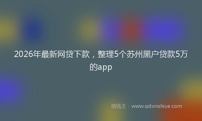 2026年最新网贷下款，整理5个苏州黑户贷款5万的app