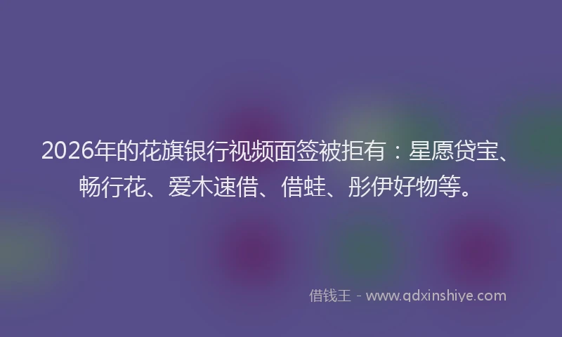 2026年的花旗银行视频面签被拒有：星愿贷宝、畅行花、爱木速借、借蛙、彤伊好物等。