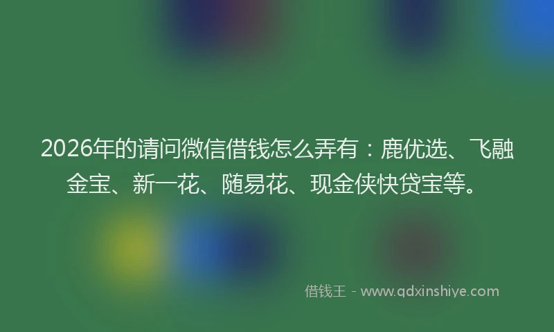 2026年的请问微信借钱怎么弄有：鹿优选、飞融金宝、新一花、随易花、现金侠快贷宝等。
