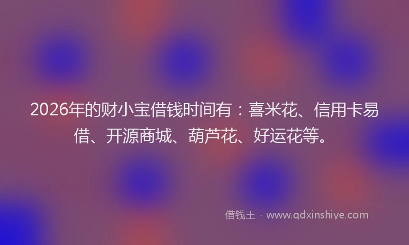 2026年的财小宝借钱时间有：喜米花、信用卡易借、开源商城、葫芦花、好运花等。