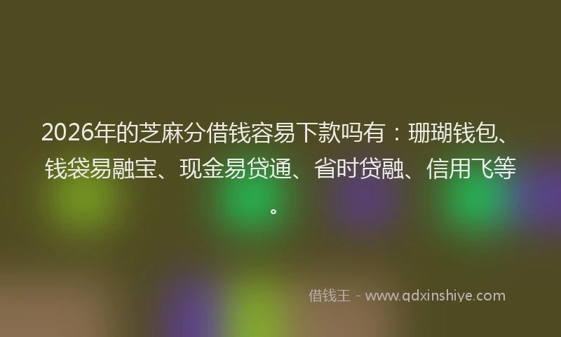 2026年的芝麻分借钱容易下款吗有：珊瑚钱包、钱袋易融宝、现金易贷通、省时贷融、信用飞等。