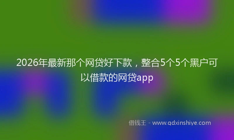2026年最新那个网贷好下款，整合5个5个黑户可以借款的网贷app