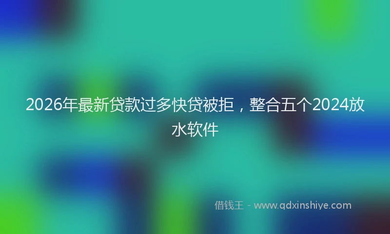 2026年最新贷款过多快贷被拒，整合五个2024放水软件
