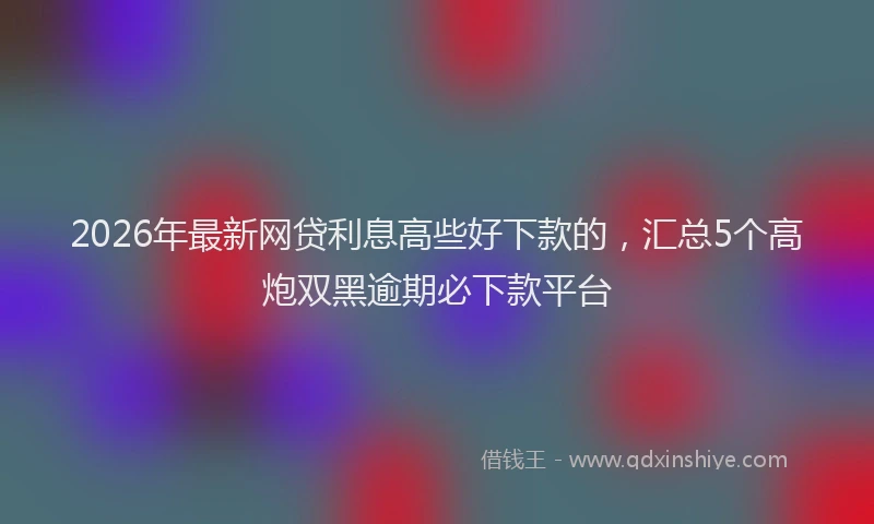 2026年最新网贷利息高些好下款的，汇总5个高炮双黑逾期必下款平台