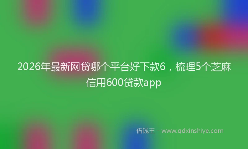 2026年最新网贷哪个平台好下款6，梳理5个芝麻信用600贷款app