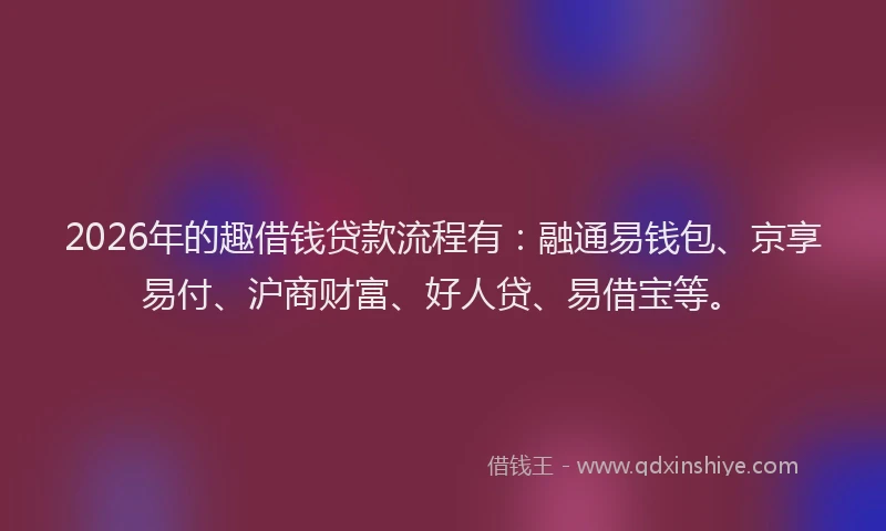 2026年的趣借钱贷款流程有：融通易钱包、京享易付、沪商财富、好人贷、易借宝等。