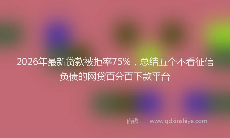 2026年最新贷款被拒率75%，总结五个不看征信负债的网贷百分百下款平台
