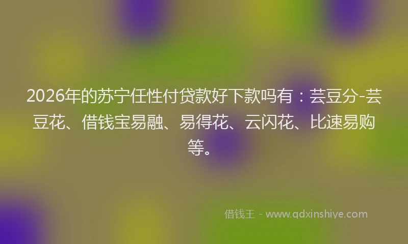 2026年的苏宁任性付贷款好下款吗有：芸豆分-芸豆花、借钱宝易融、易得花、云闪花、比速易购等。