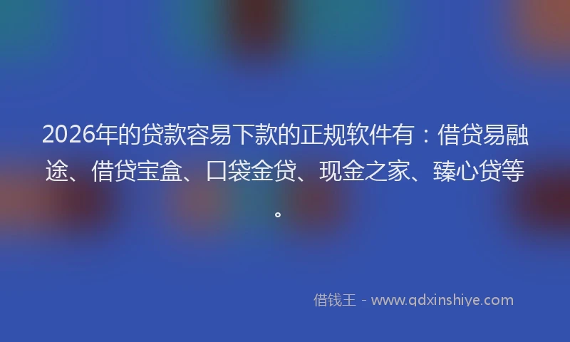 2026年的贷款容易下款的正规软件有：借贷易融途、借贷宝盒、口袋金贷、现金之家、臻心贷等。