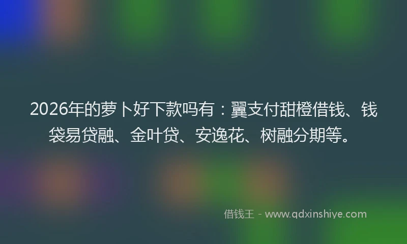 2026年的萝卜好下款吗有：翼支付甜橙借钱、钱袋易贷融、金叶贷、安逸花、树融分期等。