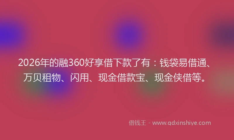 2026年的融360好享借下款了有：钱袋易借通、万贝租物、闪用、现金借款宝、现金侠借等。
