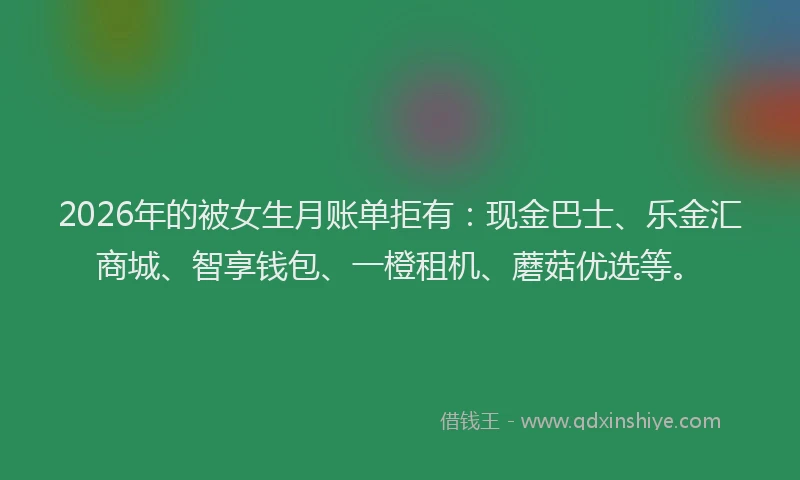 2026年的被女生月账单拒有：现金巴士、乐金汇商城、智享钱包、一橙租机、蘑菇优选等。