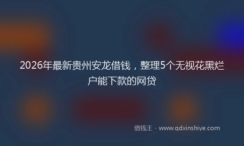 2026年最新贵州安龙借钱，整理5个无视花黑烂户能下款的网贷