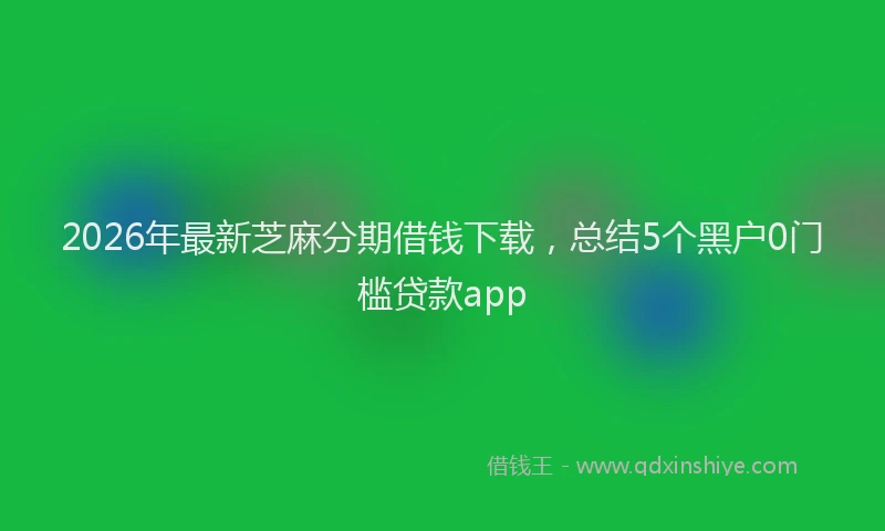 2026年最新芝麻分期借钱下载，总结5个黑户0门槛贷款app