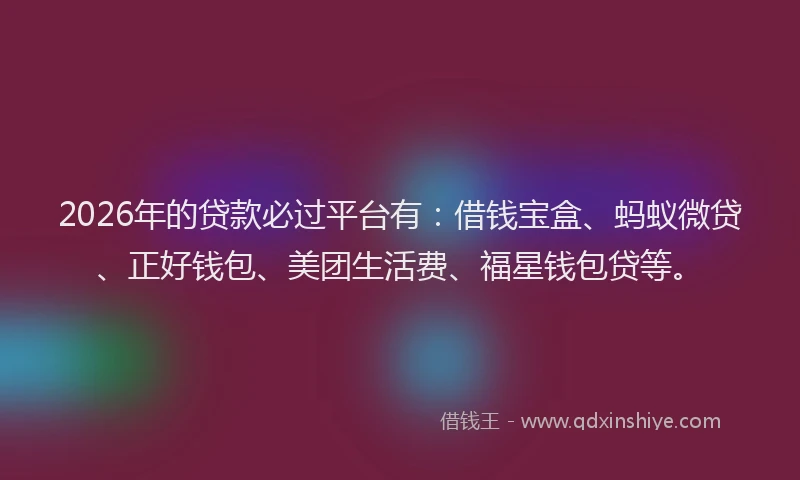 2026年的贷款必过平台有：借钱宝盒、蚂蚁微贷、正好钱包、美团生活费、福星钱包贷等。
