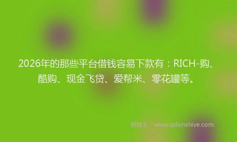 2026年的那些平台借钱容易下款有：RICH-购、酷购、现金飞贷、爱帮米、零花罐等。