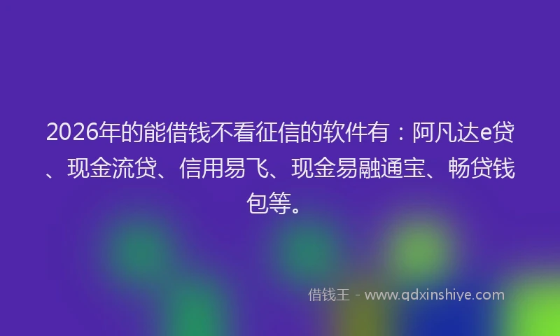 2026年的能借钱不看征信的软件有：阿凡达e贷、现金流贷、信用易飞、现金易融通宝、畅贷钱包等。