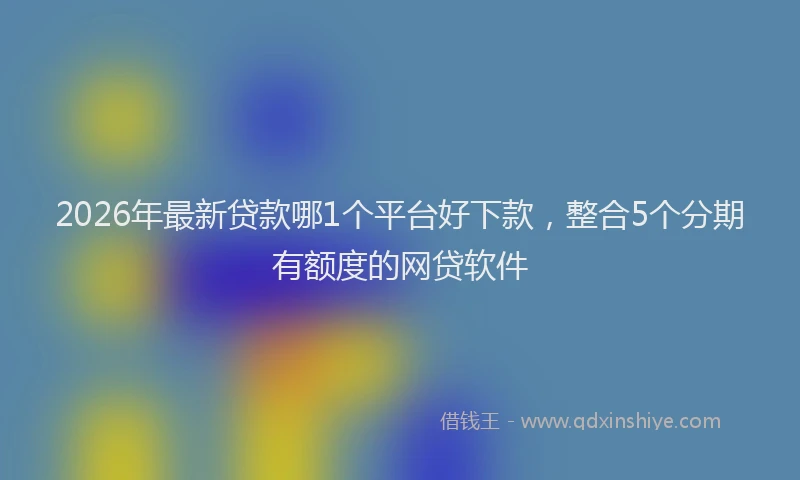2026年最新贷款哪1个平台好下款，整合5个分期有额度的网贷软件