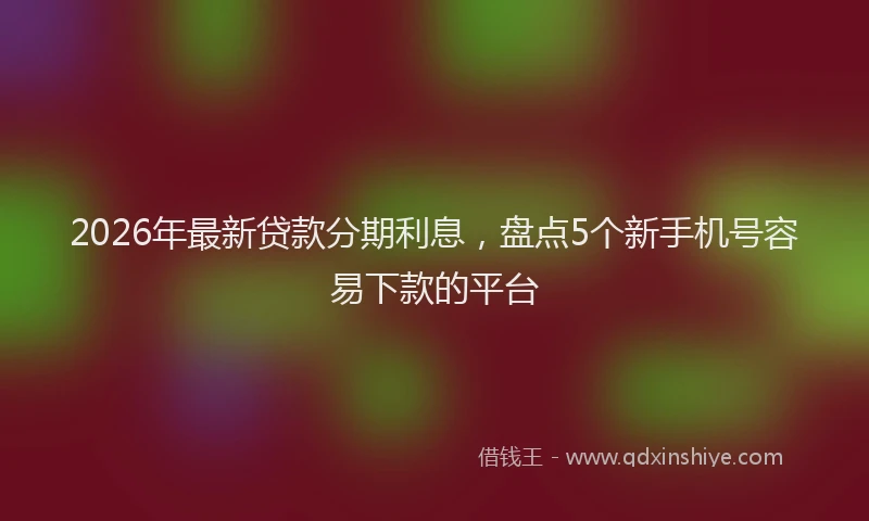 2026年最新贷款分期利息，盘点5个新手机号容易下款的平台