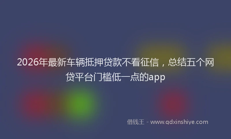 2026年最新车辆抵押贷款不看征信，总结五个网贷平台门槛低一点的app