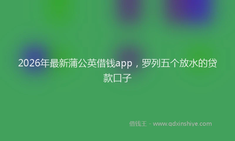 2026年最新蒲公英借钱app，罗列五个放水的贷款口子