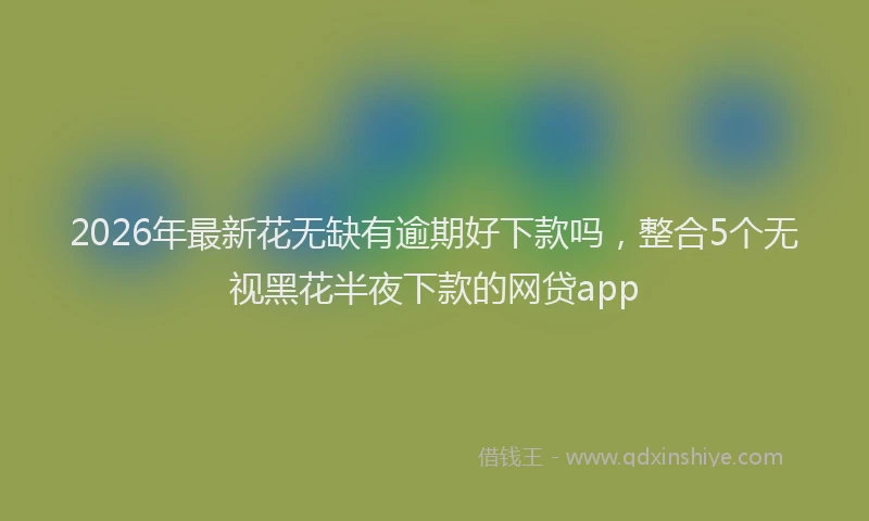2026年最新花无缺有逾期好下款吗，整合5个无视黑花半夜下款的网贷app
