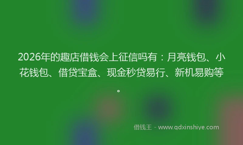 2026年的趣店借钱会上征信吗有：月亮钱包、小花钱包、借贷宝盒、现金秒贷易行、新机易购等。