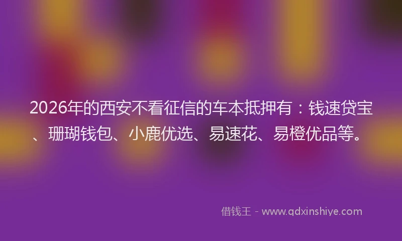 2026年的西安不看征信的车本抵押有：钱速贷宝、珊瑚钱包、小鹿优选、易速花、易橙优品等。