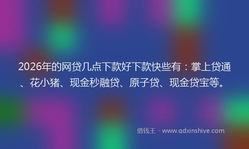 2026年的网贷几点下款好下款快些有：掌上贷通、花小猪、现金秒融贷、原子贷、现金贷宝等。