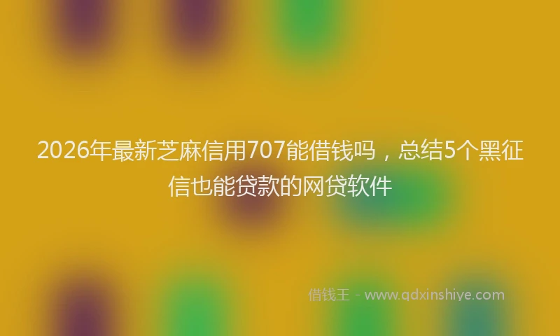 2026年最新芝麻信用707能借钱吗，总结5个黑征信也能贷款的网贷软件