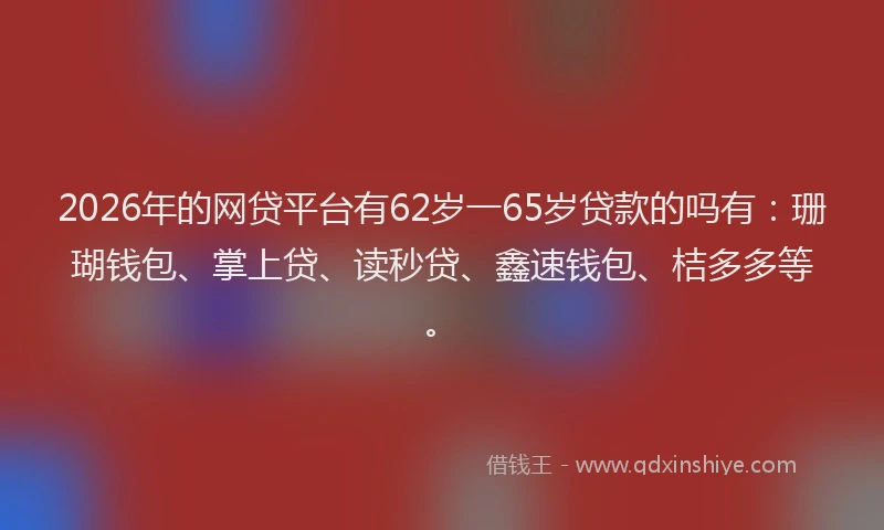2026年的网贷平台有62岁一65岁贷款的吗有：珊瑚钱包、掌上贷、读秒贷、鑫速钱包、桔多多等。