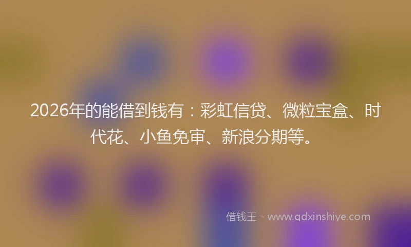 2026年的能借到钱有：彩虹信贷、微粒宝盒、时代花、小鱼免审、新浪分期等。